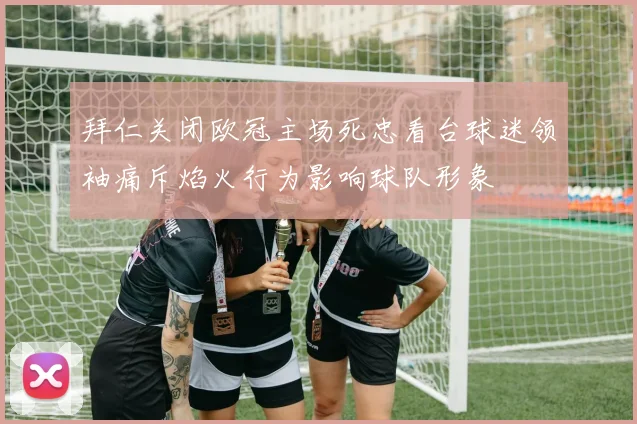 拜仁关闭欧冠主场死忠看台球迷领袖痛斥焰火行为影响球队形象