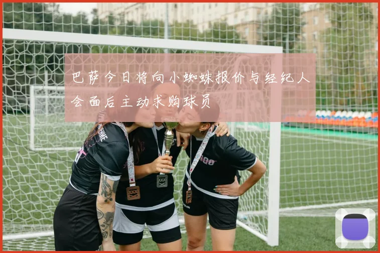 巴萨今日将向小蜘蛛报价与经纪人会面后主动求购球员
