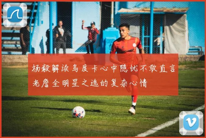杨毅解读乌度卡心中隐忧不敢直言老詹全明星之选的复杂心情