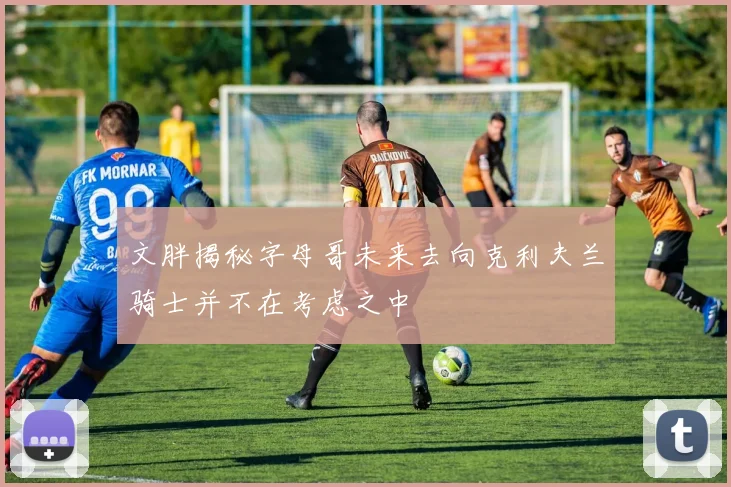 文胖揭秘字母哥未来去向克利夫兰骑士并不在考虑之中