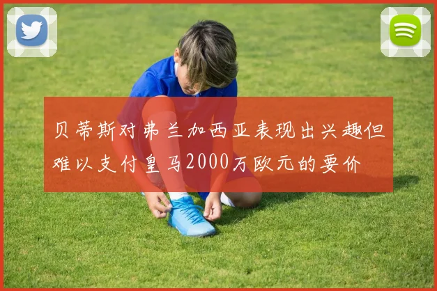 贝蒂斯对弗兰加西亚表现出兴趣但难以支付皇马2000万欧元的要价