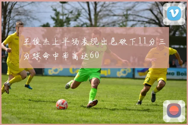 王俊杰上半场表现出色砍下11分三分球命中率高达60