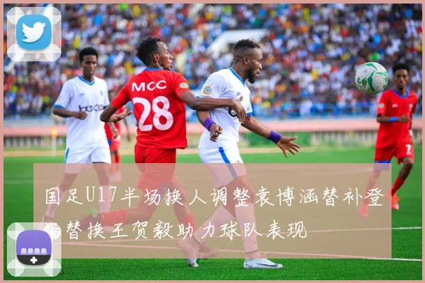 国足U17半场换人调整袁博涵替补登场替换王贺毅助力球队表现