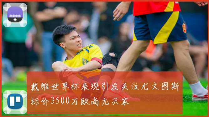 戴维世界杯表现引发关注尤文图斯标价3500万欧尚无买家