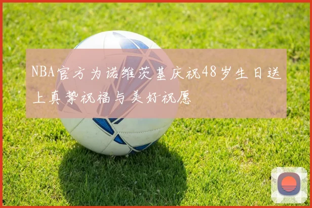 NBA官方为诺维茨基庆祝48岁生日送上真挚祝福与美好祝愿