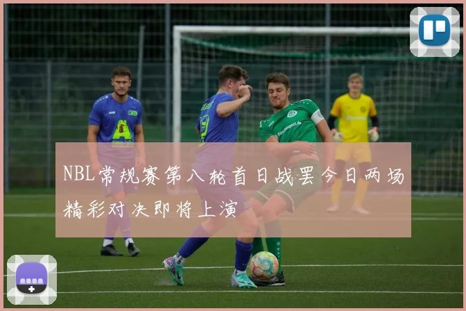 NBL常规赛第八轮首日战罢今日两场精彩对决即将上演