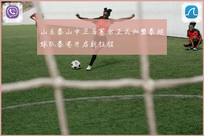 山东泰山中卫马塞尔正式加盟泰超球队泰港开启新征程
