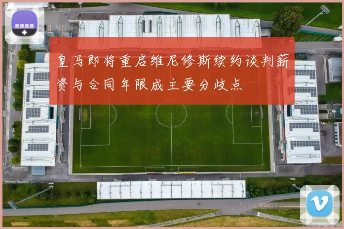 皇马即将重启维尼修斯续约谈判薪资与合同年限成主要分歧点