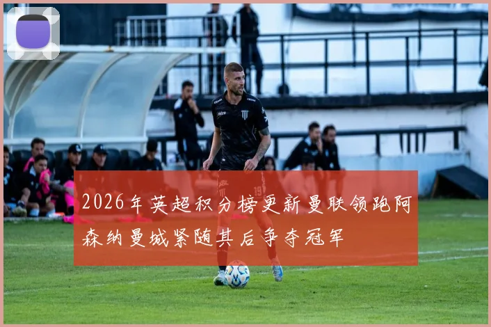 2026年英超积分榜更新曼联领跑阿森纳曼城紧随其后争夺冠军
