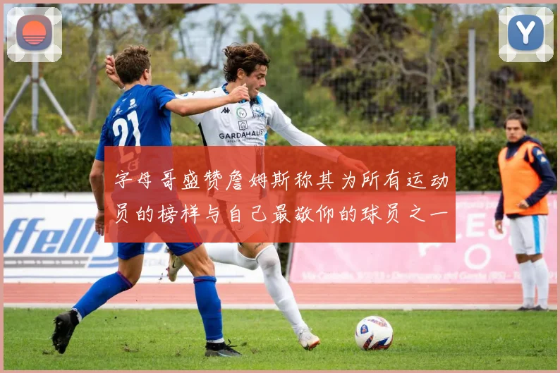 字母哥盛赞詹姆斯称其为所有运动员的榜样与自己最敬仰的球员之一