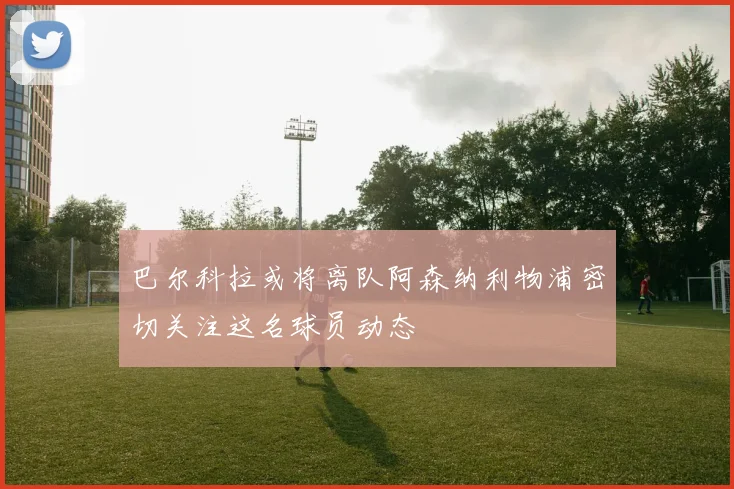 巴尔科拉或将离队阿森纳利物浦密切关注这名球员动态