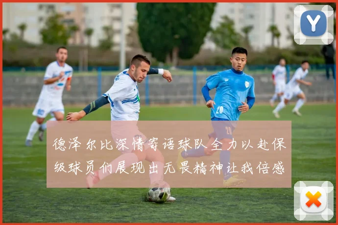 德泽尔比深情寄语球队全力以赴保级球员们展现出无畏精神让我倍感自豪