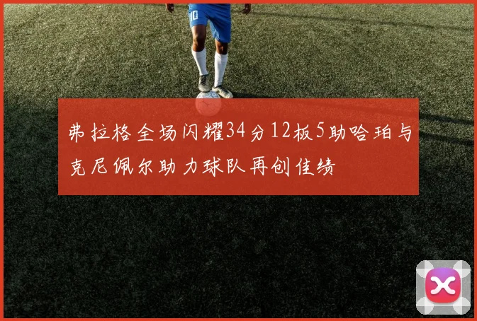弗拉格全场闪耀34分12板5助哈珀与克尼佩尔助力球队再创佳绩