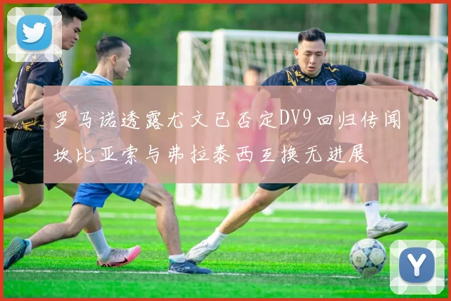 罗马诺透露尤文已否定DV9回归传闻坎比亚索与弗拉泰西互换无进展