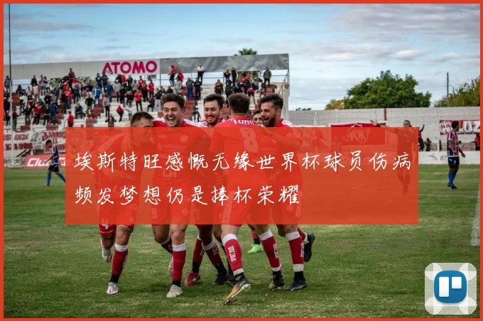 埃斯特旺感慨无缘世界杯球员伤病频发梦想仍是捧杯荣耀