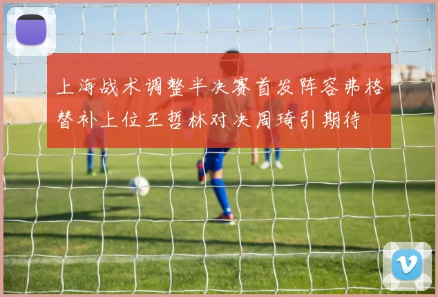 上海战术调整半决赛首发阵容弗格替补上位王哲林对决周琦引期待