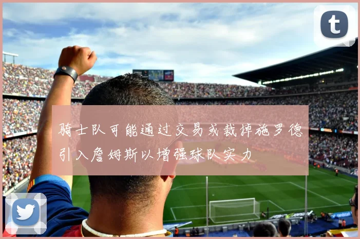 骑士队可能通过交易或裁掉施罗德引入詹姆斯以增强球队实力