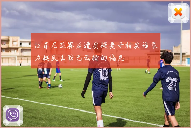 拉菲尼亚赛后遭质疑妻子转发语录力挺反击盼巴西输的偏见