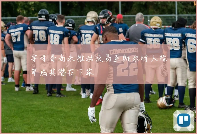 字母哥尚未推动交易至凯尔特人绿军成其潜在下家